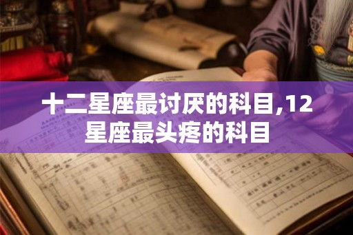 十二星座最讨厌的科目,12星座最头疼的科目