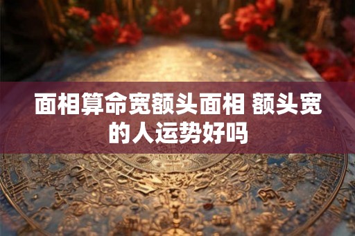 面相算命宽额头面相 额头宽的人运势好吗