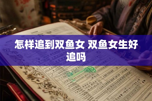 怎样追到双鱼女 双鱼女生好追吗