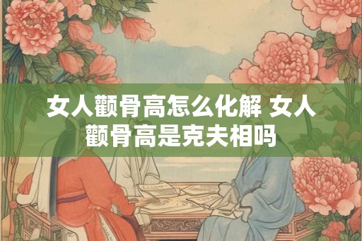 女人颧骨高怎么化解 女人颧骨高是克夫相吗 女人颧骨高怎么化解 女人颧骨高是克夫相吗