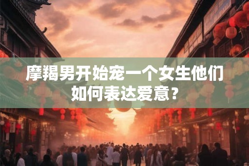 摩羯男开始宠一个女生他们如何表达爱意? 摩羯男开始宠一个女生他们如何表达爱意?