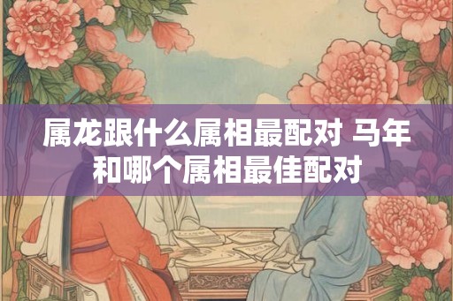 属龙跟什么属相最配对 马年和哪个属相最佳配对