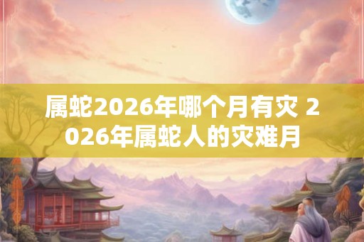 属蛇2026年哪个月有灾 2026年属蛇人的灾难月