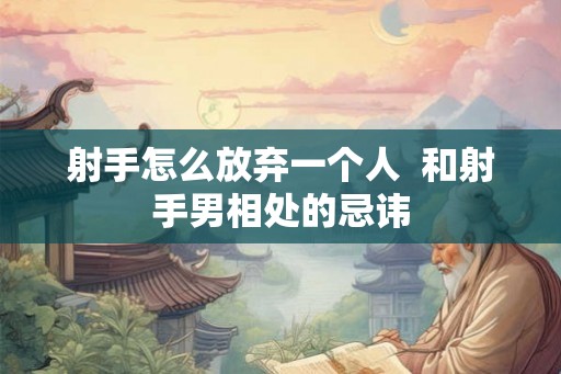 射手怎么放弃一个人 和射手男相处的忌讳 射手怎么放弃一个人 和射手男相处的忌讳