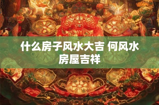 什么房子风水大吉 何风水房屋吉祥