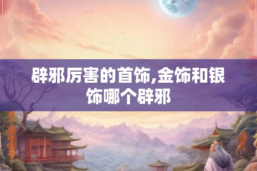辟邪厉害的首饰,金饰和银饰哪个辟邪
