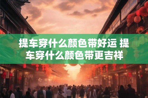 提车穿什么颜色带好运 提车穿什么颜色带更吉祥