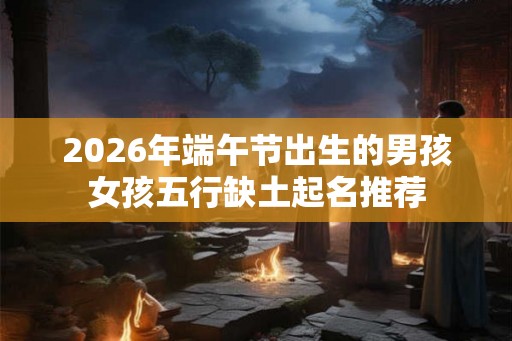 2026年端午节出生的男孩女孩五行缺土起名推荐 2026年端午节出生的男孩女孩五行缺土起名推荐