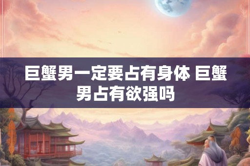 巨蟹男一定要占有身体 巨蟹男占有欲强吗