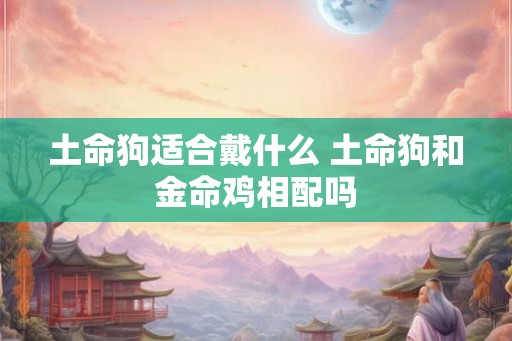 土命狗适合戴什么 土命狗和金命鸡相配吗 土命狗适合戴什么 土命狗和金命鸡相配吗