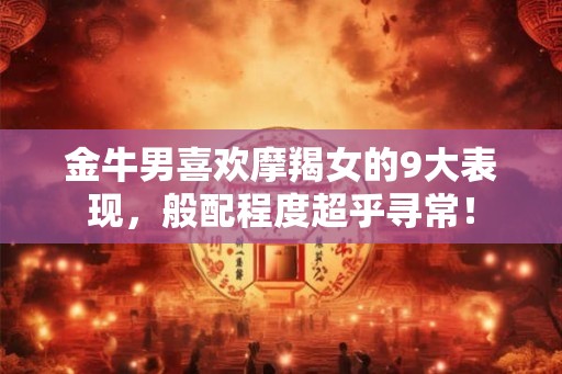 金牛男喜欢摩羯女的9大表现，般配程度超乎寻常！