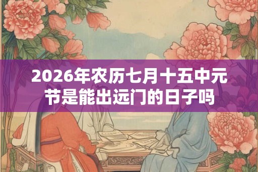 2026年农历七月十五中元节是能出远门的日子吗 2026年农历七月十五中元节是能出远门的日子吗