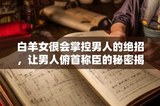 白羊女很会掌控男人的绝招，让男人俯首称臣的秘密揭晓！