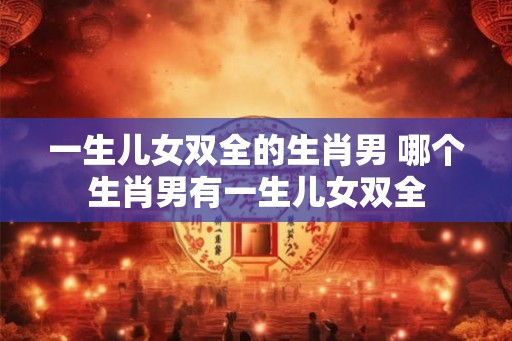 一生儿女双全的生肖男 哪个生肖男有一生儿女双全 一生儿女双全的生肖男 哪个生肖男有一生儿女双全