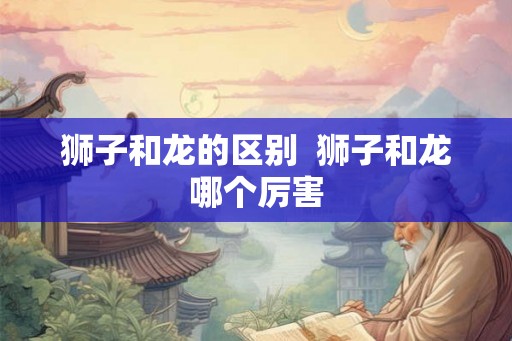 狮子和龙的区别  狮子和龙哪个厉害