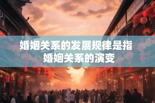 婚姻关系的发展规律是指  婚姻关系的演变