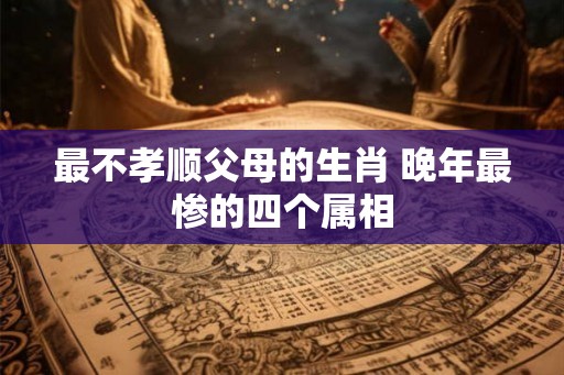 最不孝顺父母的生肖 晚年最惨的四个属相