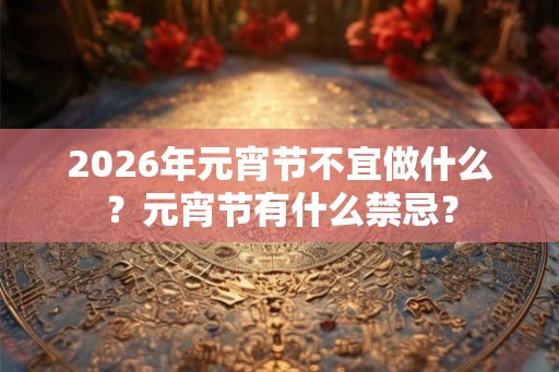 2026年元宵节不宜做什么？元宵节有什么禁忌？