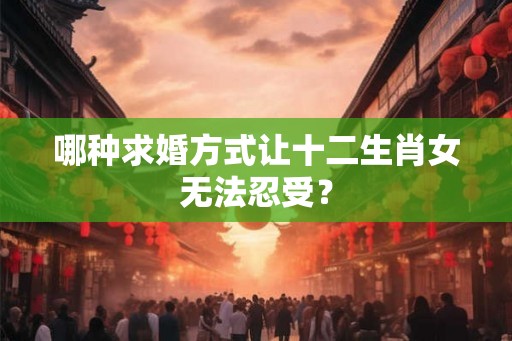 哪种求婚方式让十二生肖女无法忍受? 哪种求婚方式让十二生肖女无法忍受?