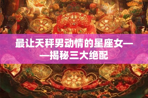 最让天秤男动情的星座女——揭秘三大绝配