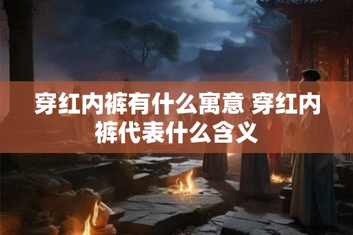 穿红内裤有什么寓意 穿红内裤代表什么含义 穿红内裤有什么寓意 穿红内裤代表什么含义