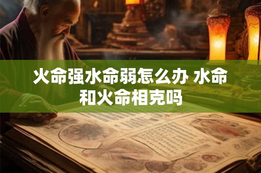 火命强水命弱怎么办 水命和火命相克吗 火命强水命弱怎么办 水命和火命相克吗
