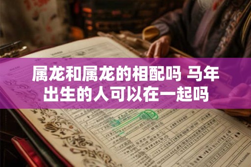 属龙和属龙的相配吗 马年出生的人可以在一起吗