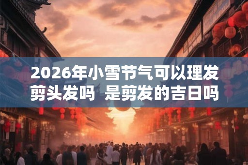 2026年小雪节气可以理发剪头发吗 是剪发的吉日吗 2026年小雪节气可以理发剪头发吗 是剪发的吉日吗