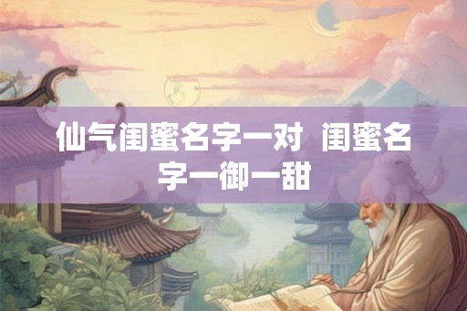 仙气闺蜜名字一对 闺蜜名字一御一甜 仙气闺蜜名字一对 闺蜜名字一御一甜