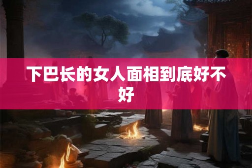 下巴长的女人面相到底好不好 下巴长的女人面相到底好不好
