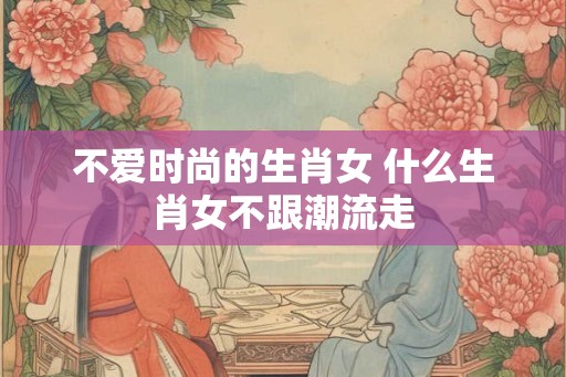 不爱时尚的生肖女 什么生肖女不跟潮流走