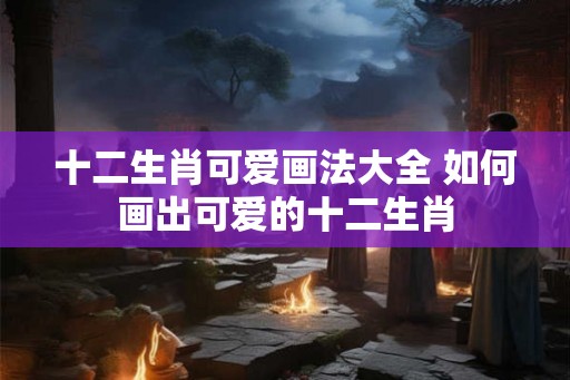 十二生肖可爱画法大全 如何画出可爱的十二生肖