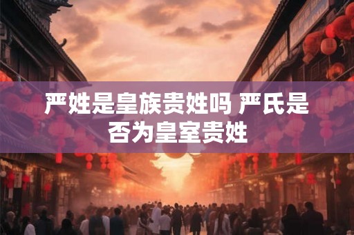 严姓是皇族贵姓吗 严氏是否为皇室贵姓