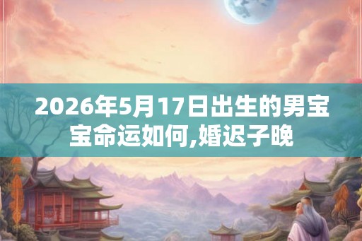 2026年5月17日出生的男宝宝命运如何,婚迟子晚 2026年5月17日出生的男宝宝命运如何,婚迟子晚