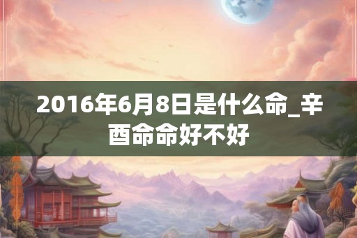 2016年6月8日是什么命_辛酉命命好不好