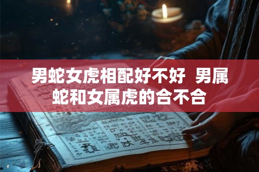 男蛇女虎相配好不好 男属蛇和女属虎的合不合 男蛇女虎相配好不好 男属蛇和女属虎的合不合