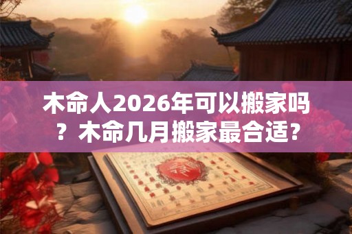 木命人2026年可以搬家吗？木命几月搬家最合适？