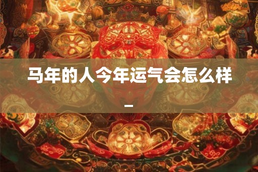 马年的人今年运气会怎么样_