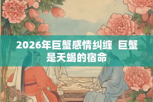 2026年巨蟹感情纠缠  巨蟹是天蝎的宿命