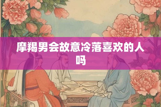 摩羯男会故意冷落喜欢的人吗 摩羯男会故意冷落喜欢的人吗