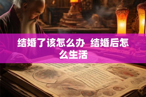 结婚了该怎么办 结婚后怎么生活 结婚了该怎么办 结婚后怎么生活