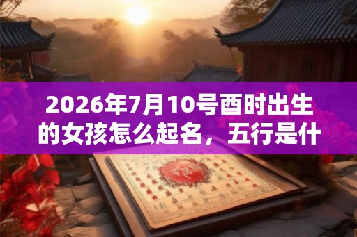 2026年7月10号酉时出生的女孩怎么起名，五行是什么？