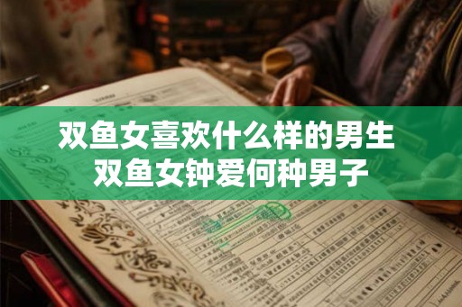双鱼女喜欢什么样的男生 双鱼女钟爱何种男子 双鱼女喜欢什么样的男生 双鱼女钟爱何种男子