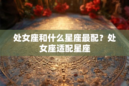 处女座和什么星座最配?处女座适配星座 处女座和什么星座最配?处女座适配星座