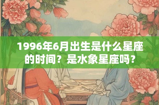 1996年6月出生是什么星座的时间?是水象星座吗? 1996年6月出生是什么星座的时间?是水象星座吗?