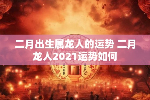 二月出生属龙人的运势 二月龙人2021运势如何