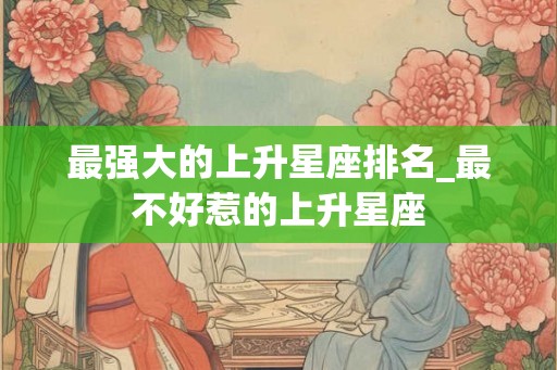 最强大的上升星座排名_最不好惹的上升星座