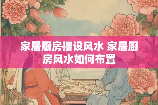 家居厨房摆设风水 家居厨房风水如何布置 家居厨房摆设风水 家居厨房风水如何布置