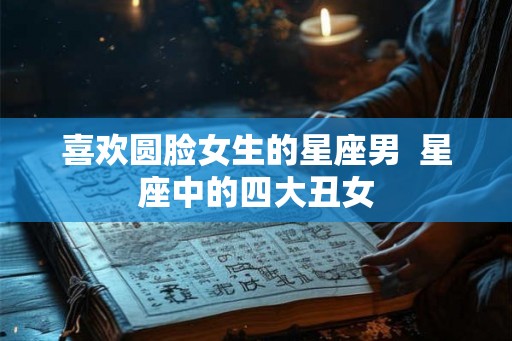 喜欢圆脸女生的星座男  星座中的四大丑女