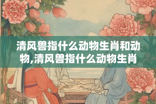 清风兽指什么动物生肖和动物,清风兽指什么动物生肖和动物名字